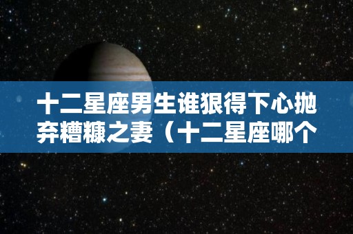 十二星座男生谁狠得下心抛弃糟糠之妻（十二星座哪个星座男人最渣）