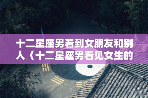 十二星座男看到女朋友和别人（十二星座男看见女生的胸是什么反应）