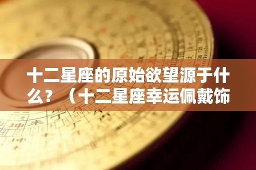 十二星座的原始欲望源于什么？（十二星座幸运佩戴饰品）