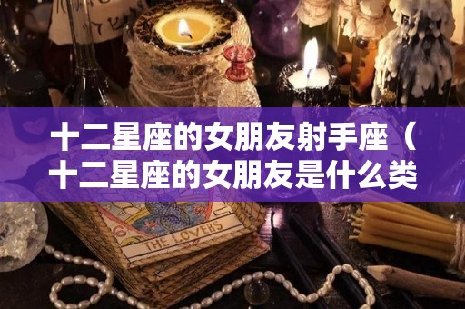 十二星座的女朋友射手座（十二星座的女朋友是什么类型）