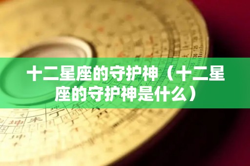 十二星座的守护神（十二星座的守护神是什么）