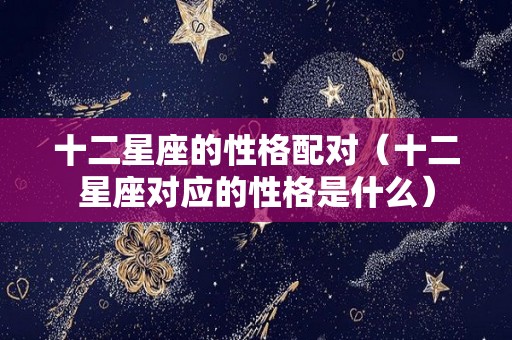 十二星座的性格配对（十二星座对应的性格是什么）