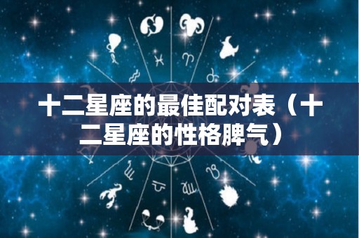 十二星座的最佳配对表（十二星座的性格脾气）