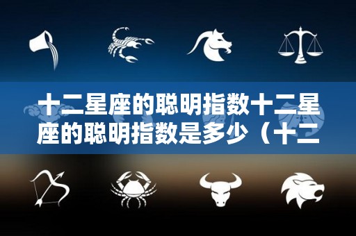 十二星座的聪明指数十二星座的聪明指数是多少（十二星座聪明指数排行榜）