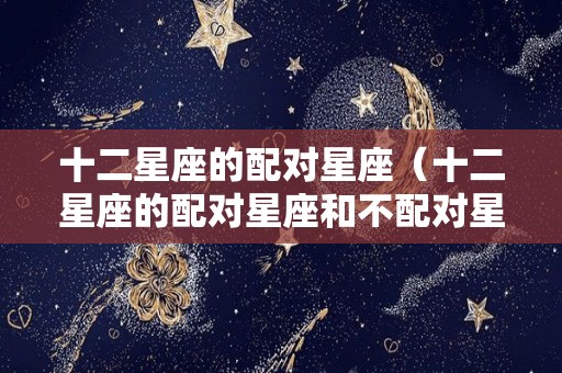 十二星座的配对星座（十二星座的配对星座和不配对星座）