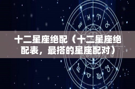 十二星座绝配（十二星座绝配表，最搭的星座配对）