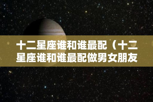 十二星座谁和谁最配（十二星座谁和谁最配做男女朋友）