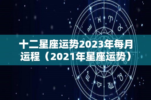 十二星座运势2023年每月运程（2021年星座运势）