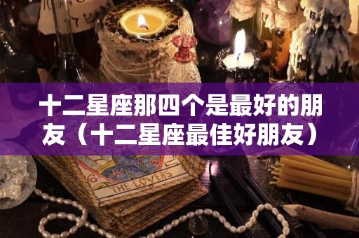 十二星座那四个是最好的朋友（十二星座最佳好朋友）