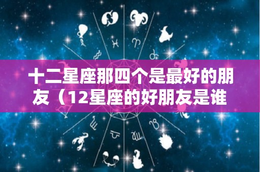 十二星座那四个是最好的朋友（12星座的好朋友是谁）