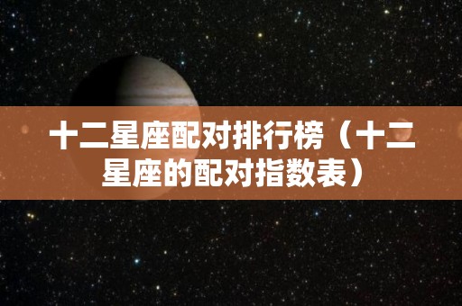 十二星座配对排行榜（十二星座的配对指数表）