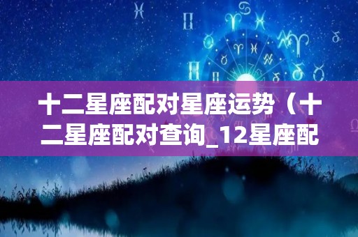 十二星座配对星座运势（十二星座配对查询_12星座配对表星座乐手机版）