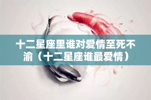 十二星座里谁对爱情至死不渝（十二星座谁最爱情）