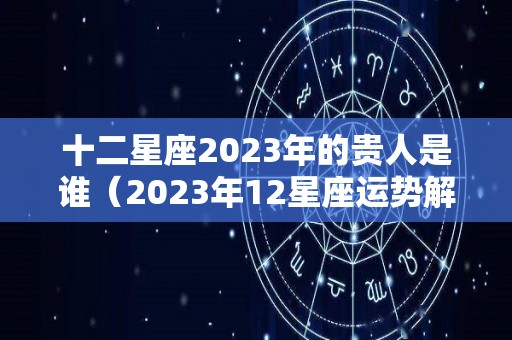 十二星座2023年的贵人是谁（2023年12星座运势解析）