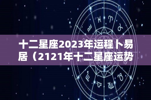十二星座2023年运程卜易居（2121年十二星座运势如何）