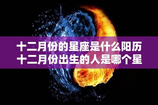 十二月份的星座是什么阳历十二月份出生的人是哪个星座的简单介绍