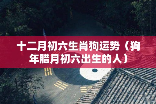 十二月初六生肖狗运势（狗年腊月初六出生的人）