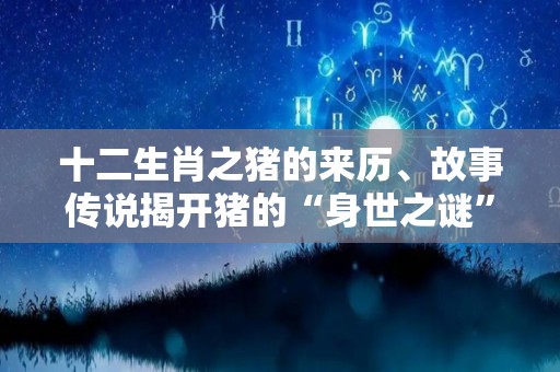 十二生肖之猪的来历、故事传说揭开猪的“身世之谜”（十二生肖猪的来历简介）