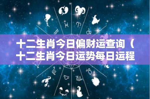 十二生肖今日偏财运查询（十二生肖今日运势每日运程完整版）