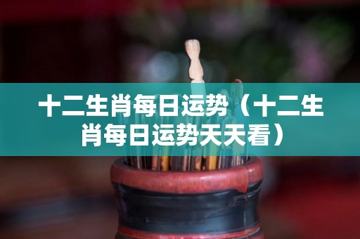 十二生肖每日运势(十二生肖每日运势天天看) 十二生肖每日运势(十二生肖每日运势天天看)