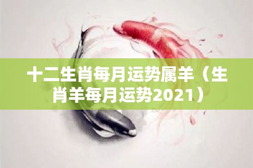 十二生肖每月运势属羊（生肖羊每月运势2021）