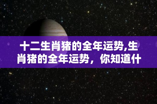十二生肖猪的全年运势,生肖猪的全年运势，你知道什么是猪吗？