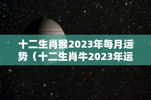十二生肖猴2023年每月运势（十二生肖牛2023年运势及运程完整）
