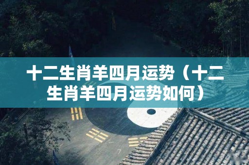 十二生肖羊四月运势（十二生肖羊四月运势如何）