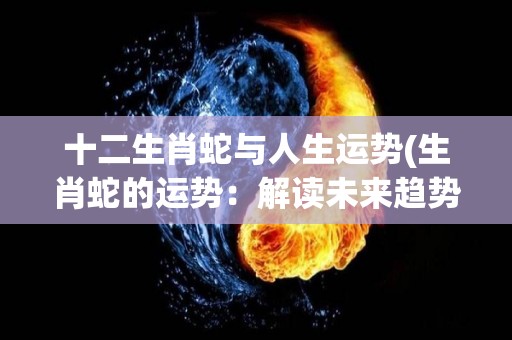 十二生肖蛇与人生运势(生肖蛇的运势：解读未来趋势)