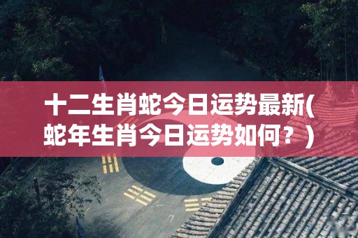 十二生肖蛇今日运势最新(蛇年生肖今日运势如何？)