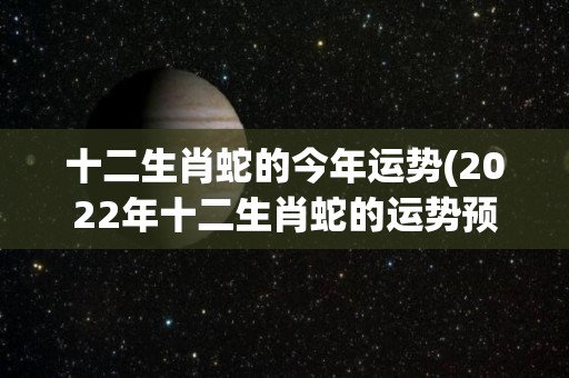 十二生肖蛇的今年运势(2022年十二生肖蛇的运势预测)