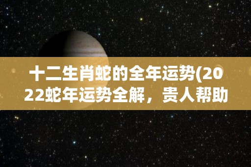 十二生肖蛇的全年运势(2022蛇年运势全解，贵人帮助，避免劫煞，助你步步高升！)