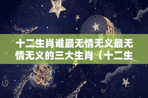 十二生肖谁最无情无义最无情无义的三大生肖（十二生肖无情无义的什么动物）