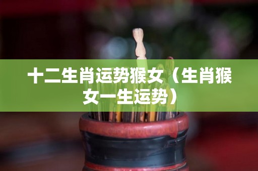 十二生肖运势猴女（生肖猴女一生运势）