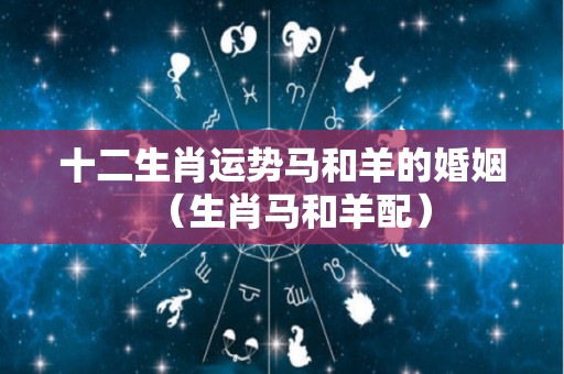 十二生肖运势马和羊的婚姻（生肖马和羊配）