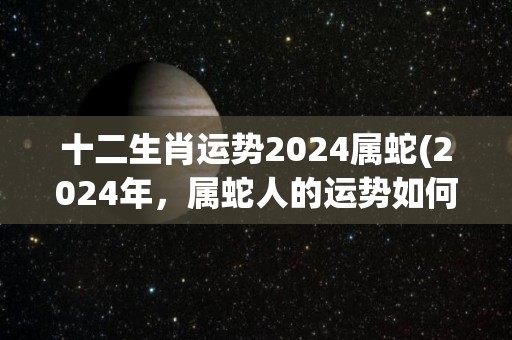 十二生肖运势2024属蛇(2024年，属蛇人的运势如何？——十二生肖运势)