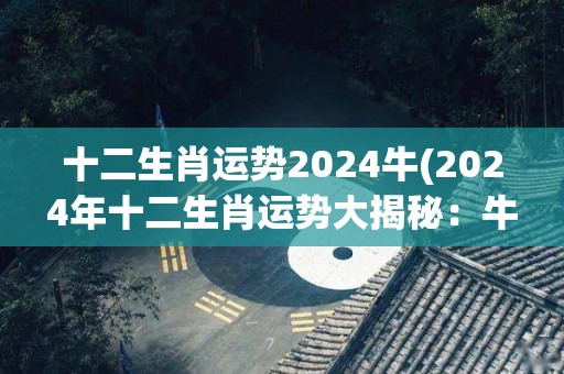 十二生肖运势2024牛(2024年十二生肖运势大揭秘：牛的未来怎么样？)