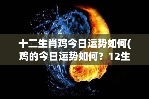 十二生肖鸡今日运势如何(鸡的今日运势如何？12生肖运势解析)