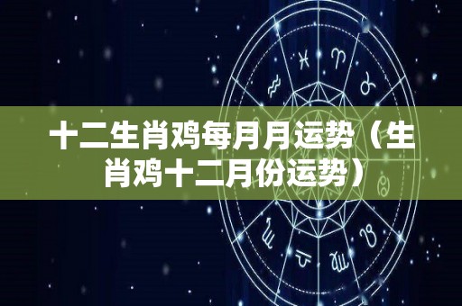 十二生肖鸡每月月运势（生肖鸡十二月份运势）
