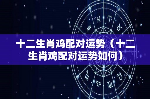 十二生肖鸡配对运势（十二生肖鸡配对运势如何）