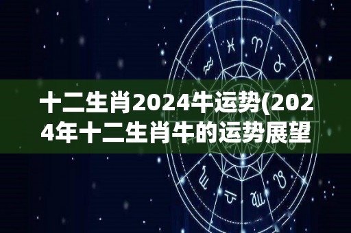 十二生肖2024牛运势(2024年十二生肖牛的运势展望)