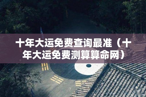 十年大运免费查询最准（十年大运免费测算算命网）