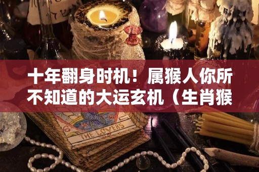 十年翻身时机！属猴人你所不知道的大运玄机（生肖猴大运）