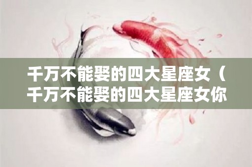 千万不能娶的四大星座女（千万不能娶的四大星座女你只配臣服于她）