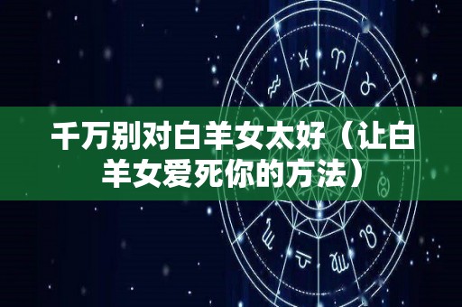 千万别对白羊女太好（让白羊女爱死你的方法）