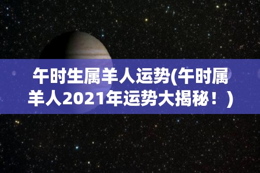 午时生属羊人运势(午时属羊人2021年运势大揭秘！)