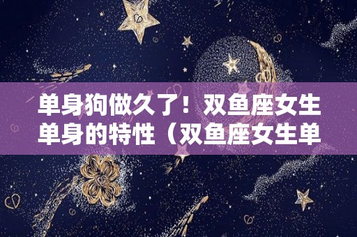 单身狗做久了！双鱼座女生单身的特性（双鱼座女生单身的原因）