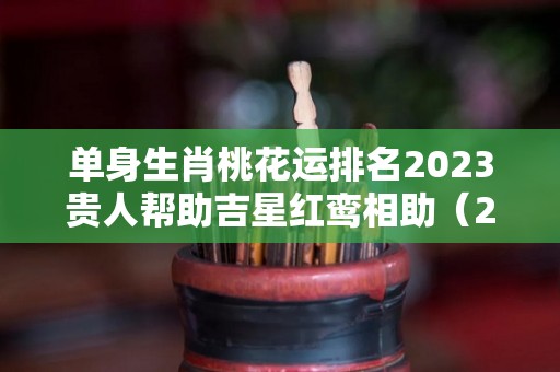 单身生肖桃花运排名2023贵人帮助吉星红鸾相助（2023年桃花运）
