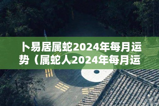 卜易居属蛇2024年每月运势（属蛇人2024年每月运势）