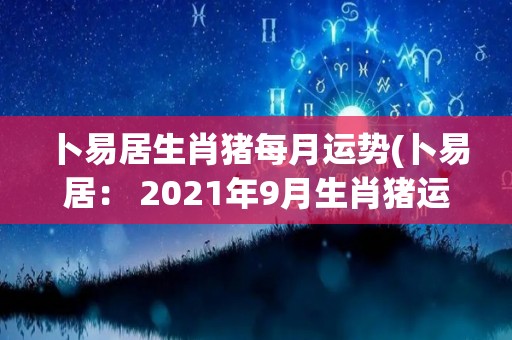 卜易居生肖猪每月运势(卜易居： 2021年9月生肖猪运势指南)